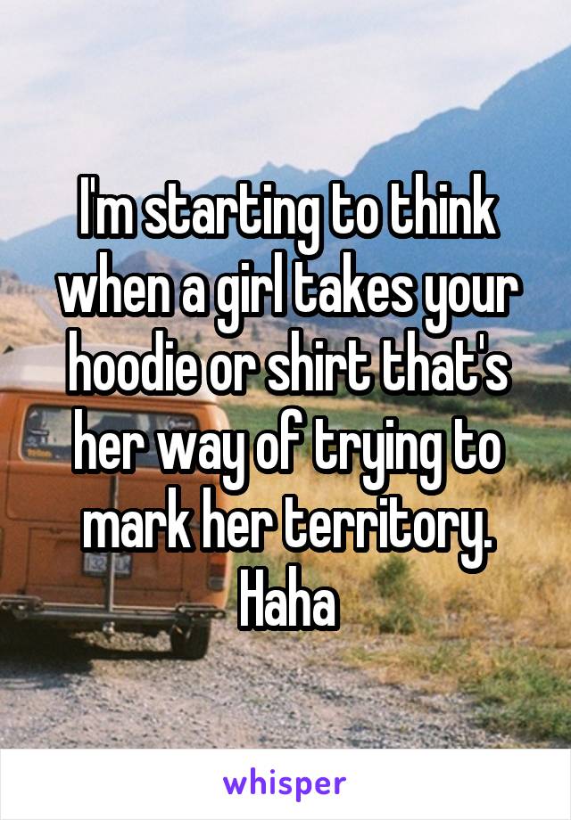 I'm starting to think when a girl takes your hoodie or shirt that's her way of trying to mark her territory. Haha