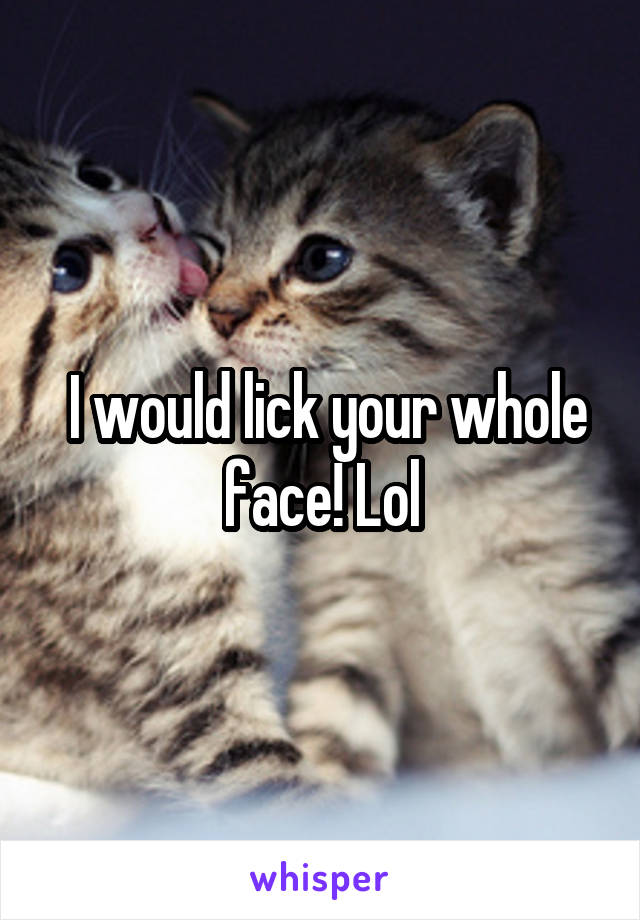  I would lick your whole face! Lol