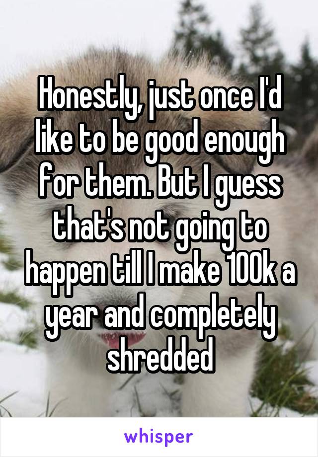 Honestly, just once I'd like to be good enough for them. But I guess that's not going to happen till I make 100k a year and completely shredded