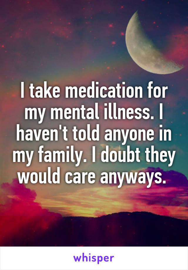 I take medication for my mental illness. I haven't told anyone in my family. I doubt they would care anyways. 