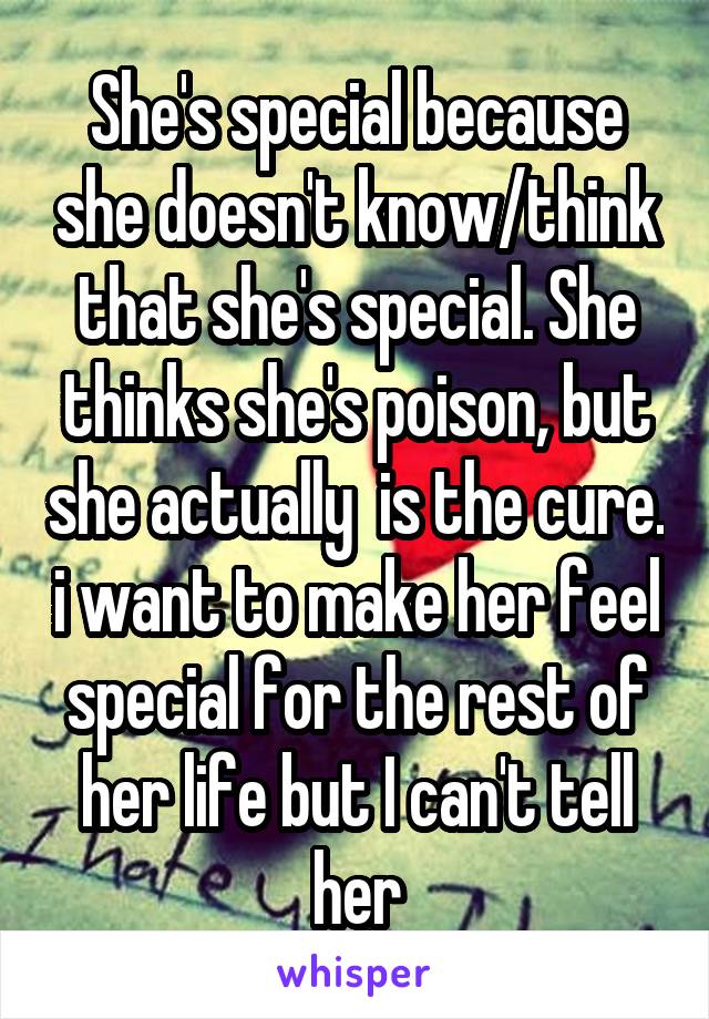 She's special because she doesn't know/think that she's special. She thinks she's poison, but she actually  is the cure. i want to make her feel special for the rest of her life but I can't tell her