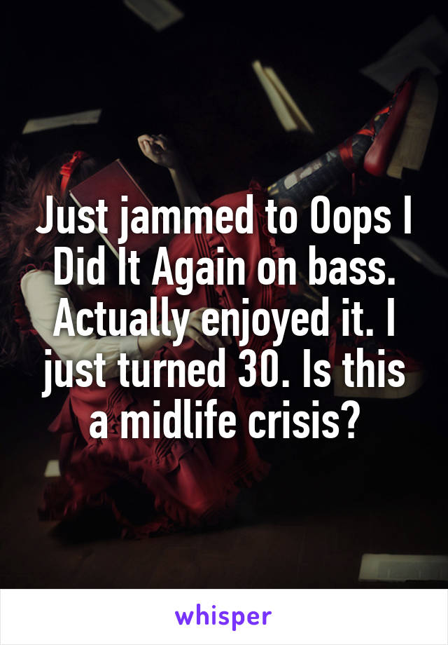 Just jammed to Oops I Did It Again on bass. Actually enjoyed it. I just turned 30. Is this a midlife crisis?