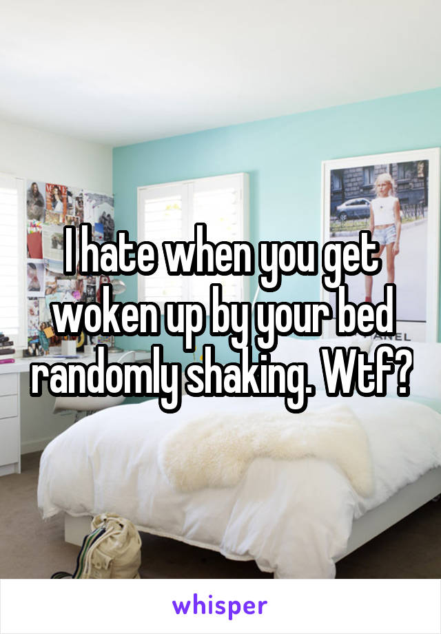 I hate when you get woken up by your bed randomly shaking. Wtf?