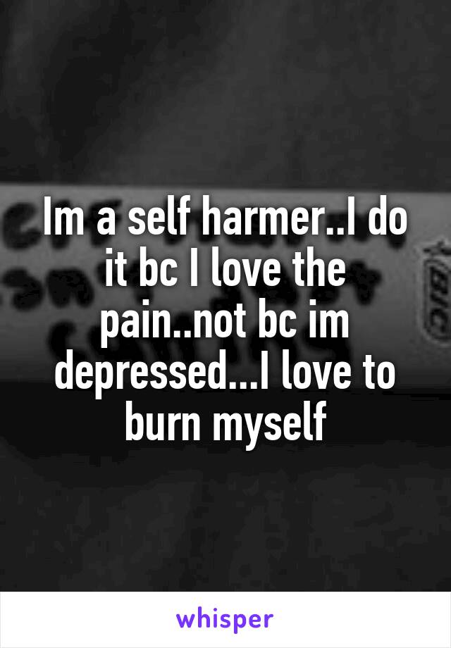 Im a self harmer..I do it bc I love the pain..not bc im depressed...I love to burn myself