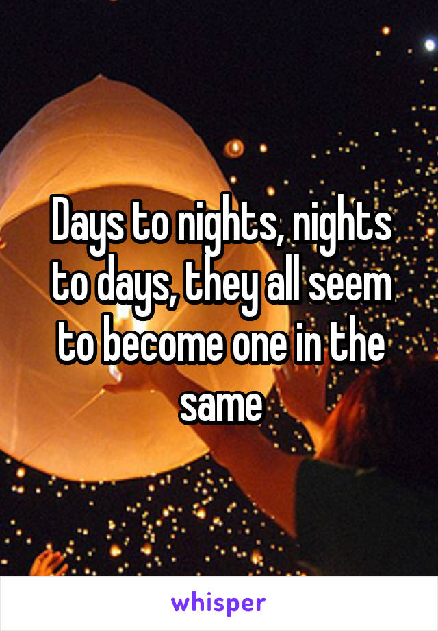 Days to nights, nights to days, they all seem to become one in the same