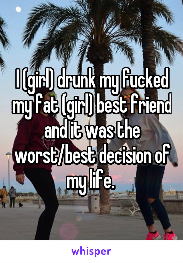 I (girl) drunk my fucked my fat (girl) best friend and it was the worst/best decision of my life. 
