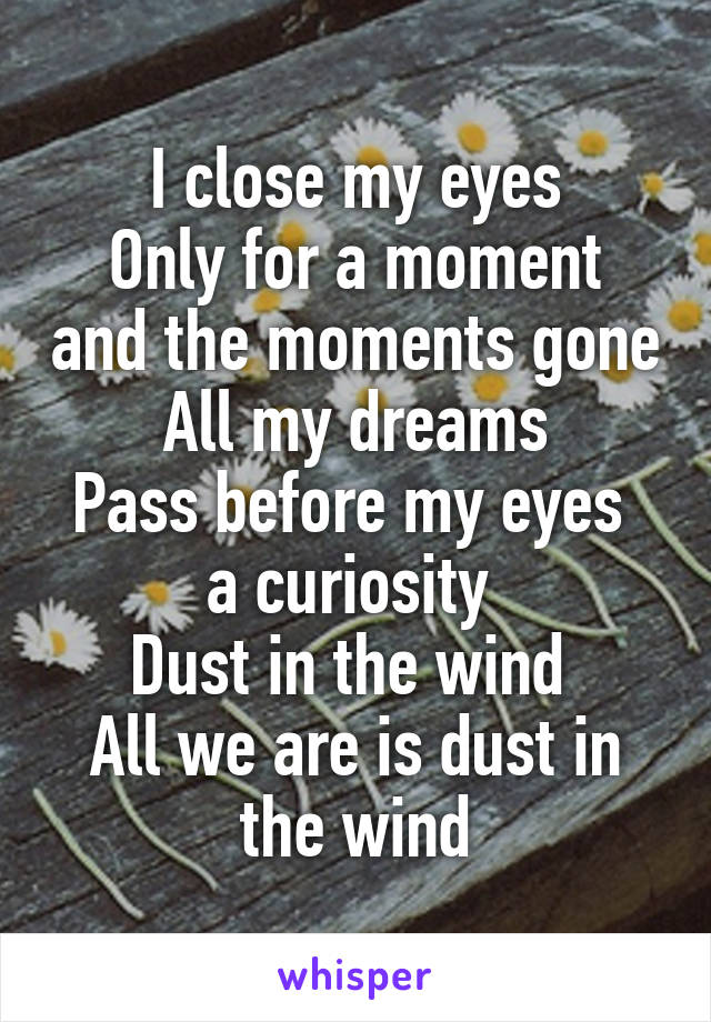 I close my eyes
Only for a moment and the moments gone
All my dreams
Pass before my eyes 
a curiosity 
Dust in the wind 
All we are is dust in the wind