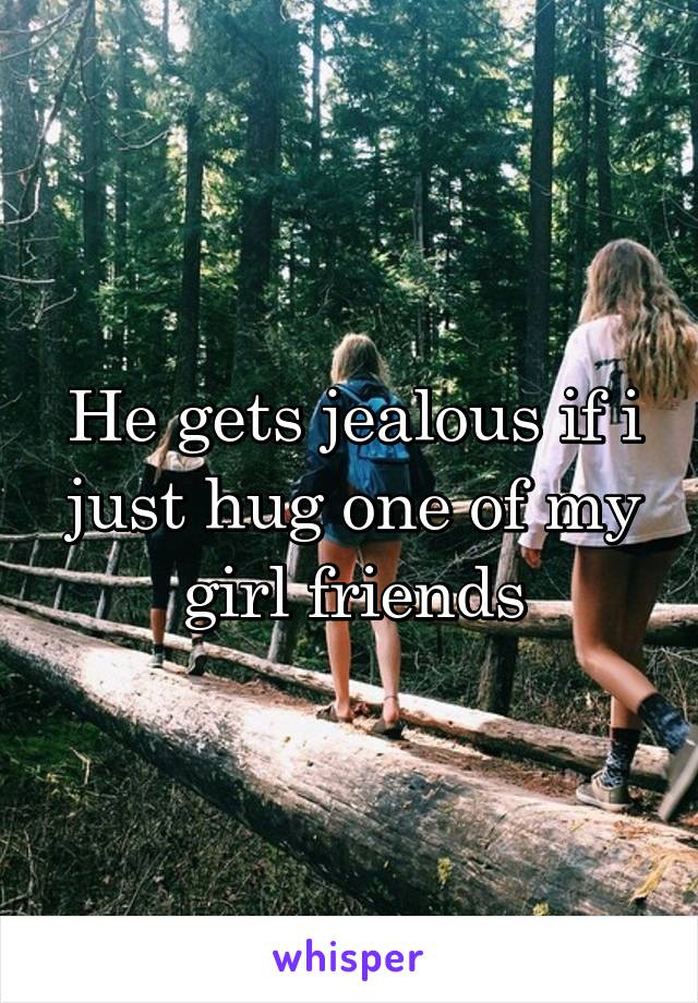 He gets jealous if i just hug one of my girl friends
