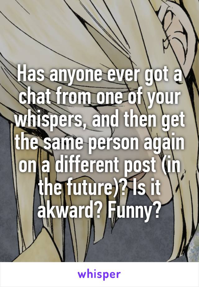 Has anyone ever got a chat from one of your whispers, and then get the same person again on a different post (in the future)? Is it akward? Funny?