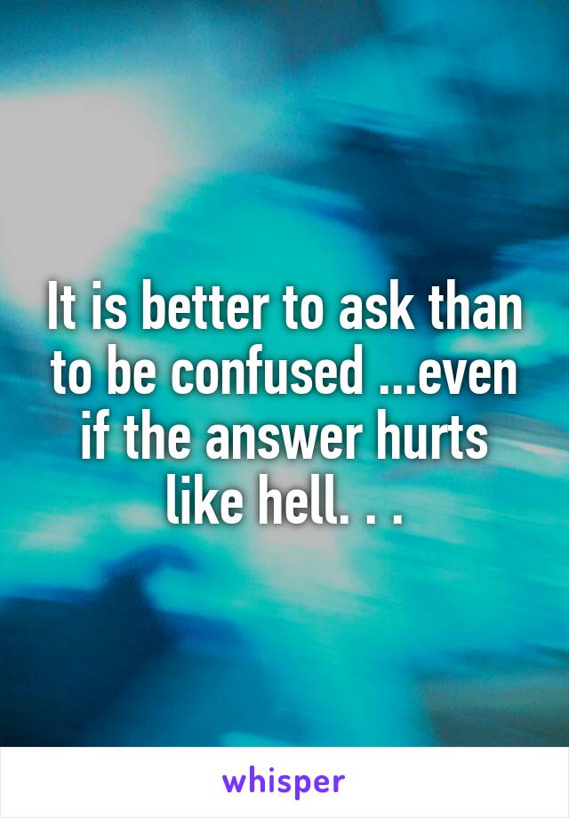 It is better to ask than to be confused ...even if the answer hurts like hell. . .