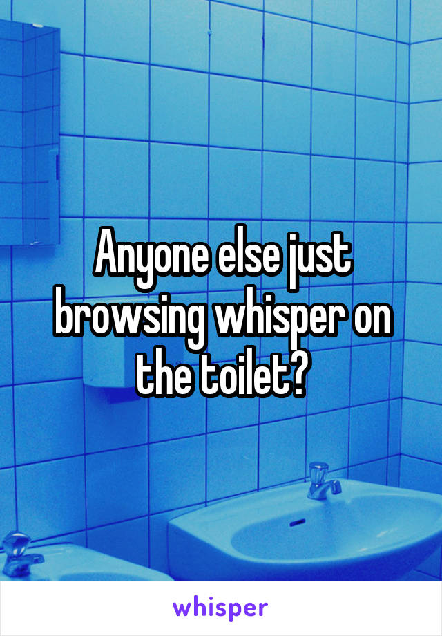 Anyone else just browsing whisper on the toilet?