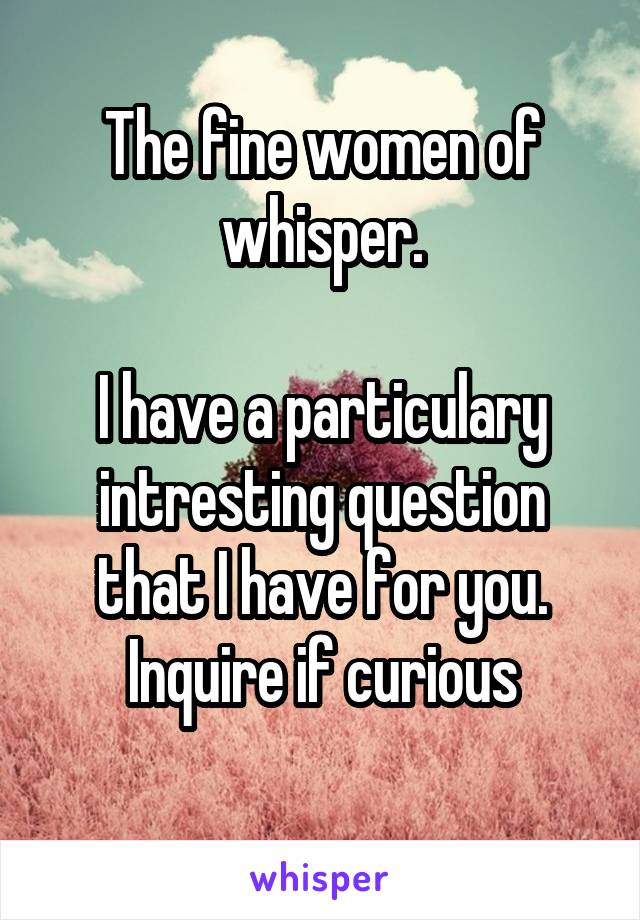 The fine women of whisper.

I have a particulary intresting question that I have for you.
Inquire if curious
