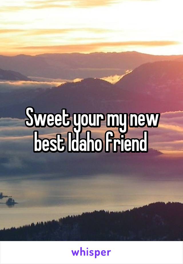 Sweet your my new best Idaho friend 