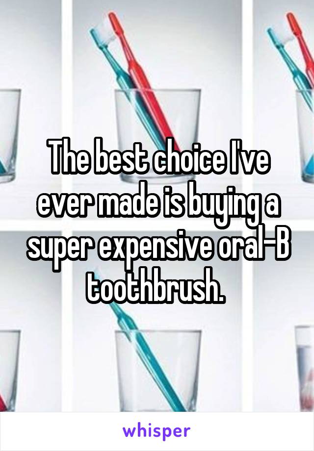 The best choice I've ever made is buying a super expensive oral-B toothbrush. 