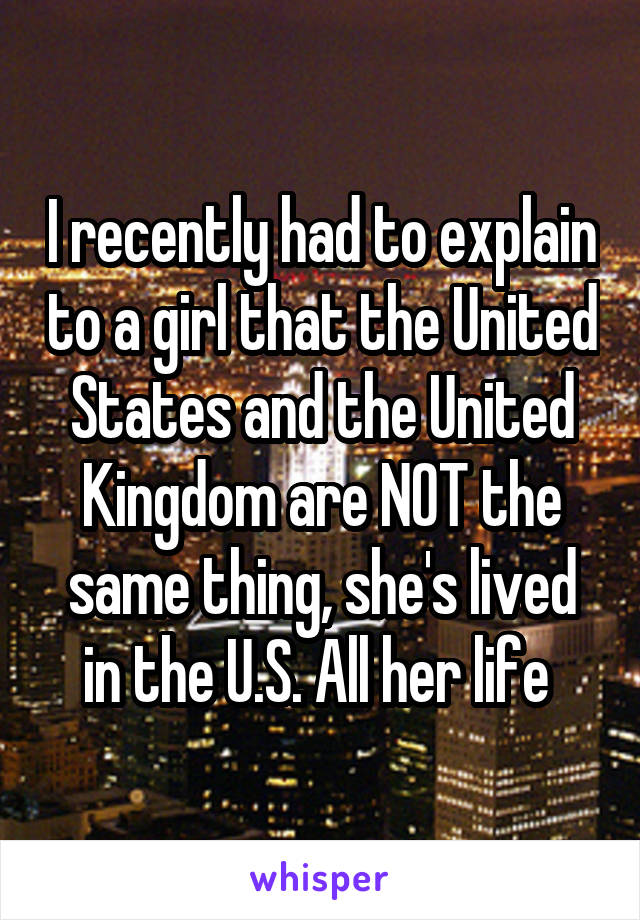 I recently had to explain to a girl that the United States and the United Kingdom are NOT the same thing, she's lived in the U.S. All her life 