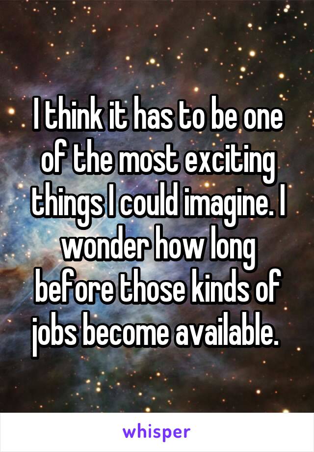 I think it has to be one of the most exciting things I could imagine. I wonder how long before those kinds of jobs become available. 