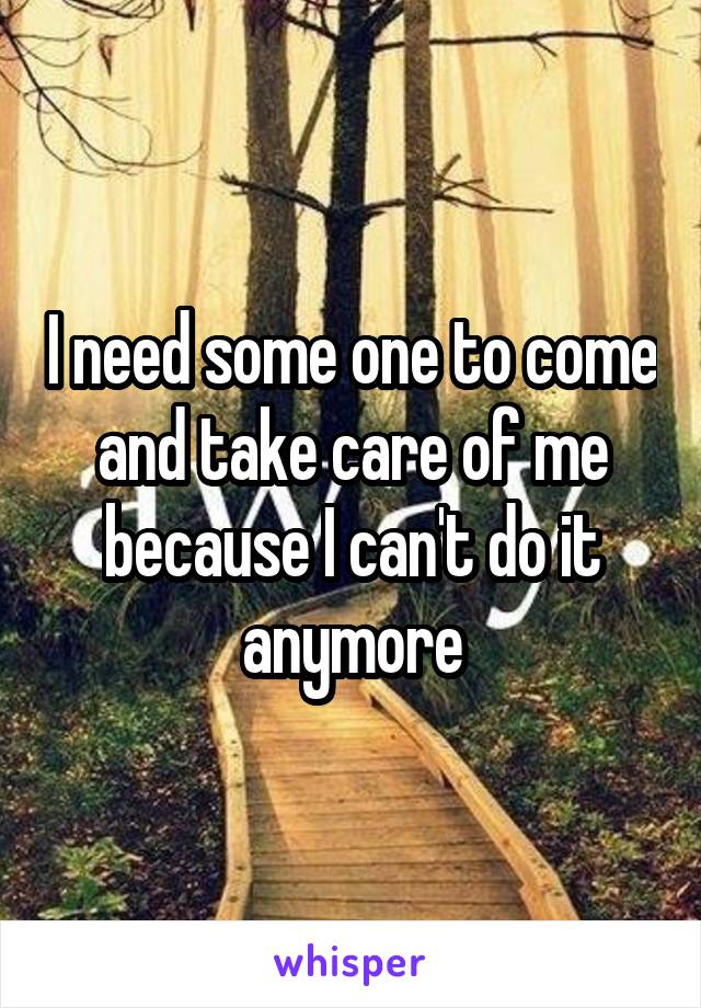 I need some one to come and take care of me because I can't do it anymore