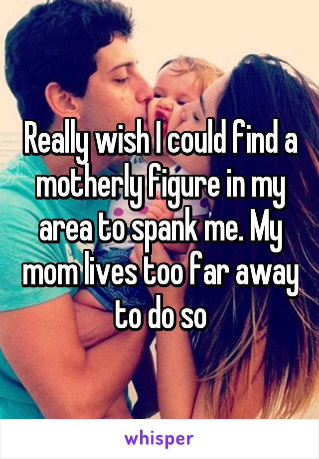 Really wish I could find a motherly figure in my area to spank me. My mom lives too far away to do so