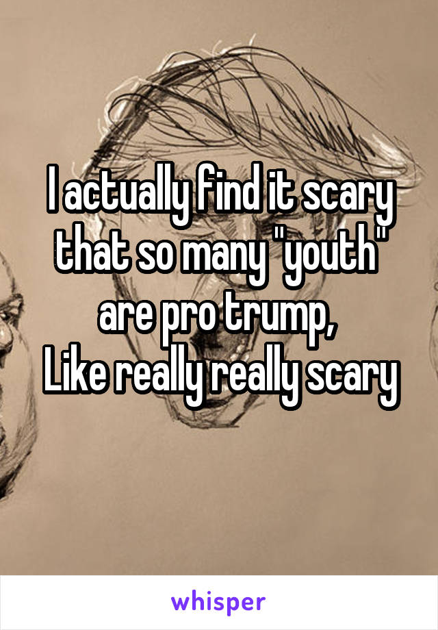 I actually find it scary that so many "youth" are pro trump, 
Like really really scary
