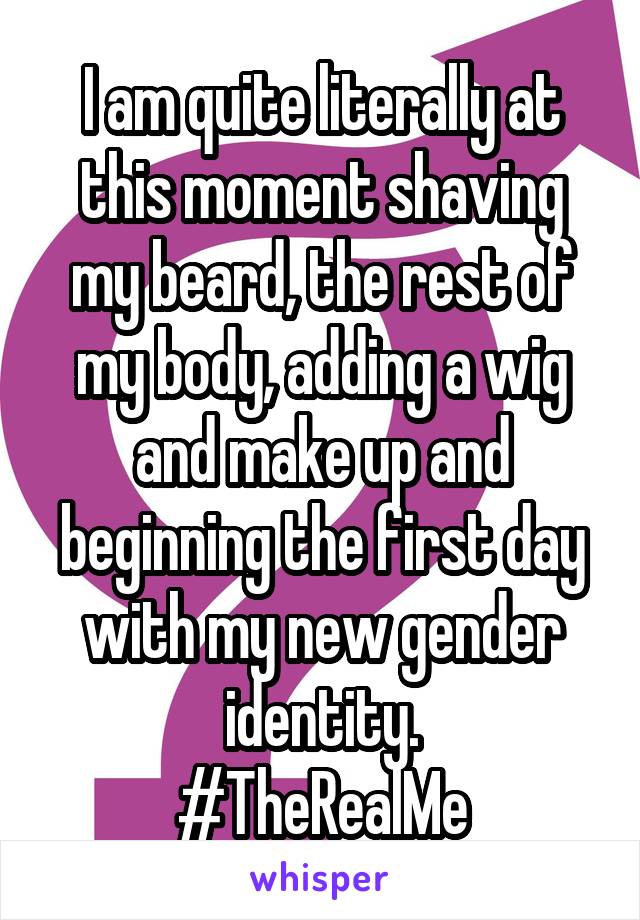 I am quite literally at this moment shaving my beard, the rest of my body, adding a wig and make up and beginning the first day with my new gender identity.
#TheRealMe