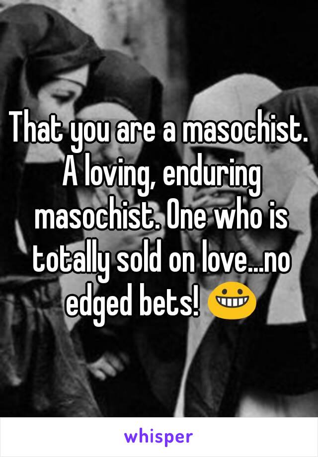 That you are a masochist. A loving, enduring masochist. One who is totally sold on love...no edged bets! 😀