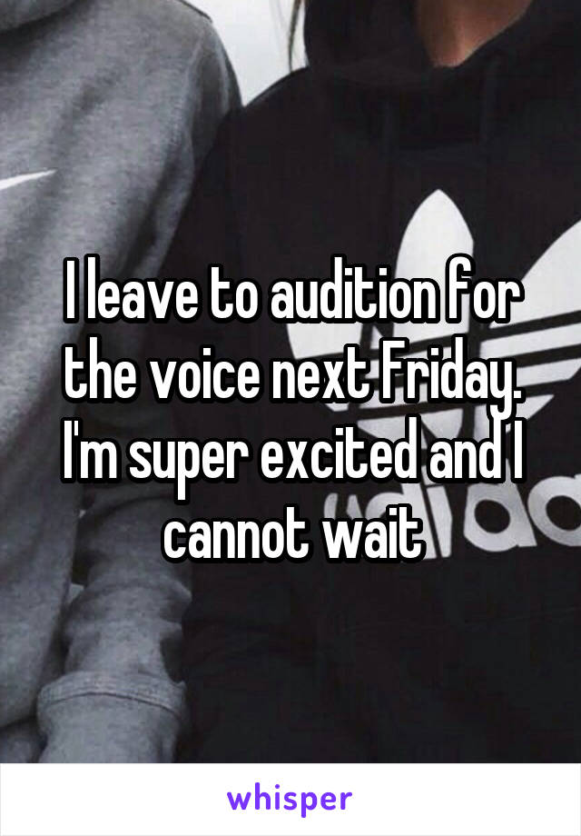 I leave to audition for the voice next Friday. I'm super excited and I cannot wait