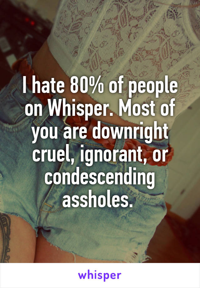 I hate 80% of people on Whisper. Most of you are downright cruel, ignorant, or condescending assholes. 