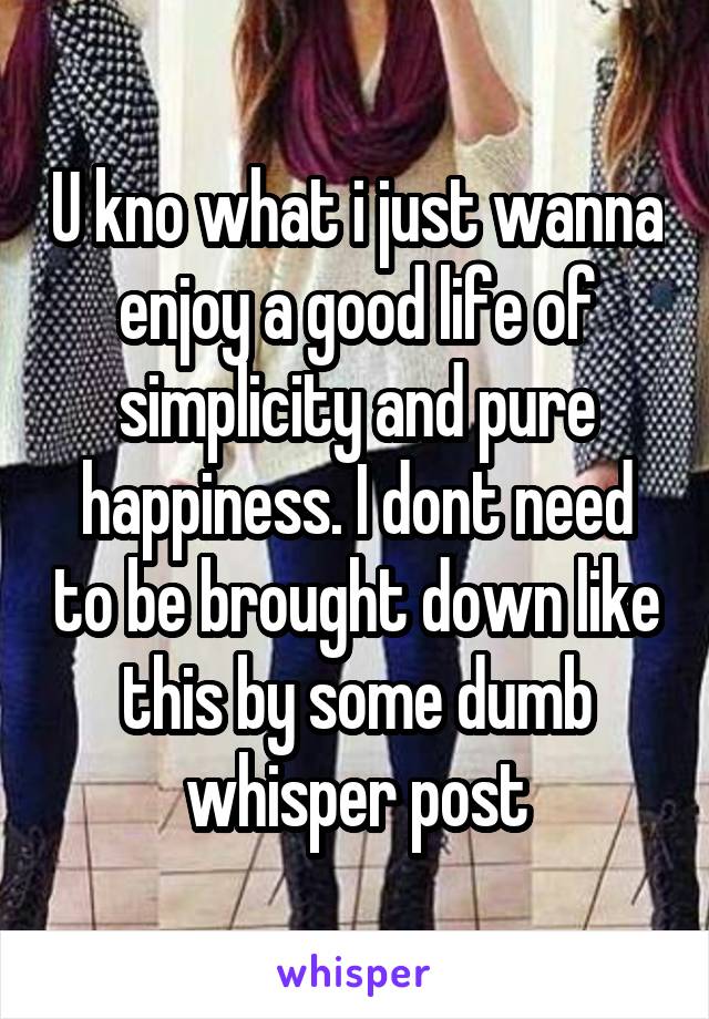 U kno what i just wanna enjoy a good life of simplicity and pure happiness. I dont need to be brought down like this by some dumb whisper post