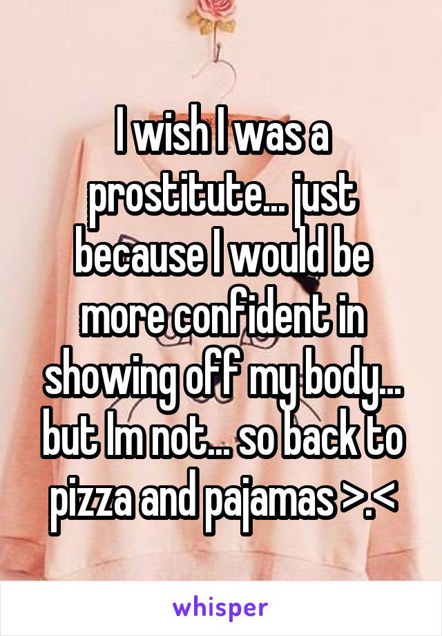 I wish I was a prostitute... just because I would be more confident in showing off my body... but Im not... so back to pizza and pajamas >.<