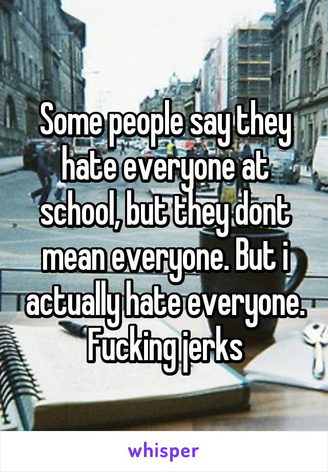 Some people say they hate everyone at school, but they dont mean everyone. But i actually hate everyone. Fucking jerks