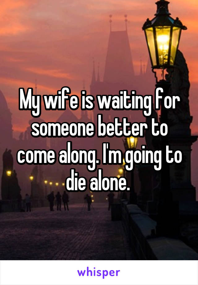 My wife is waiting for someone better to come along. I'm going to die alone. 