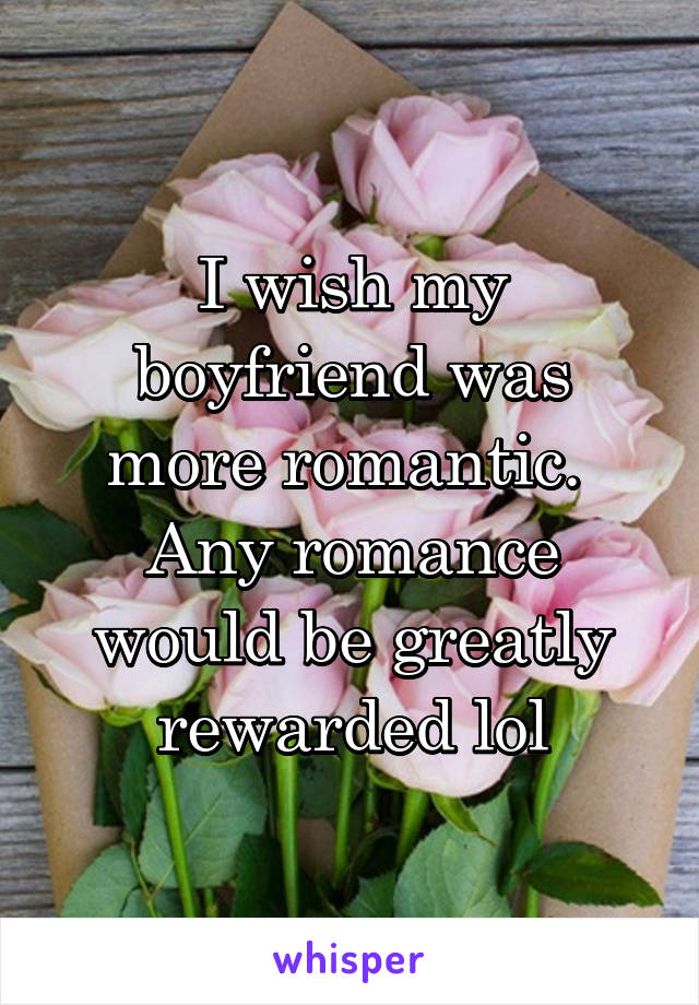 I wish my boyfriend was more romantic.  Any romance would be greatly rewarded lol