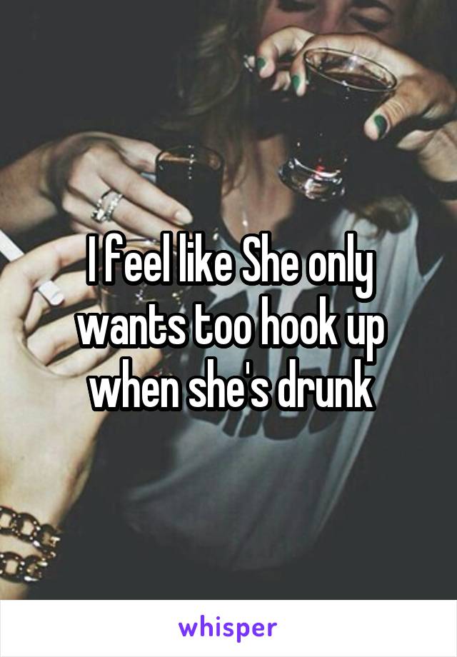 I feel like She only wants too hook up when she's drunk