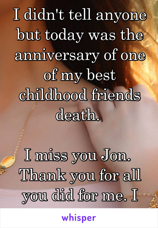 I didn't tell anyone but today was the anniversary of one of my best childhood friends death. 

I miss you Jon. 
Thank you for all you did for me. I will never forget.