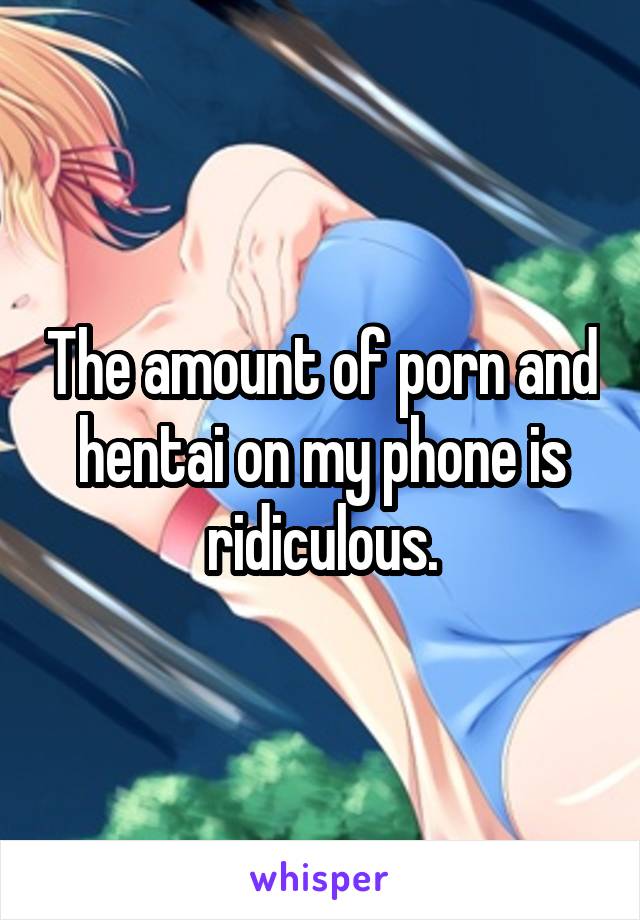 The amount of porn and hentai on my phone is ridiculous.