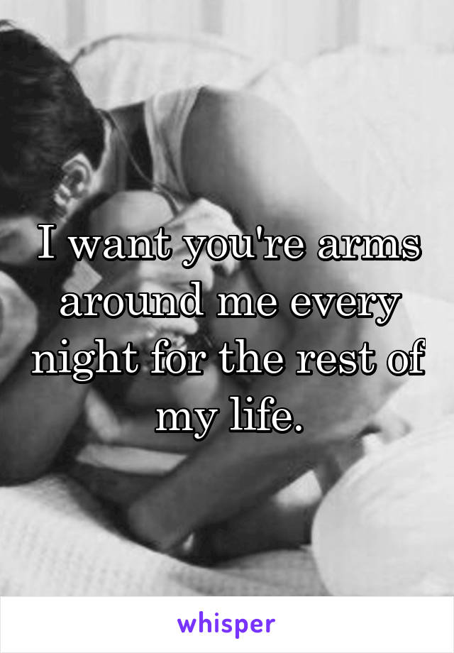 I want you're arms around me every night for the rest of my life.