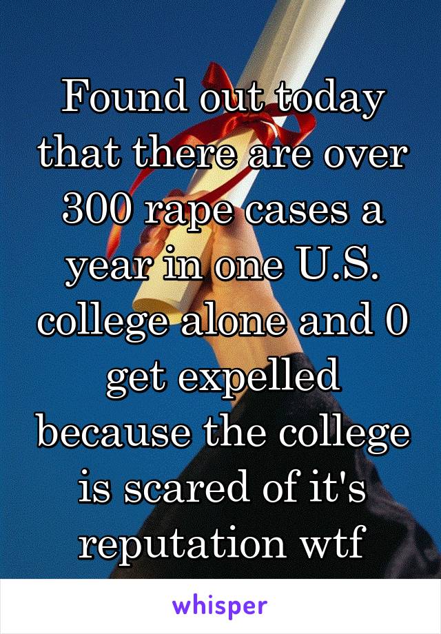 Found out today that there are over 300 rape cases a year in one U.S. college alone and 0 get expelled because the college is scared of it's reputation wtf