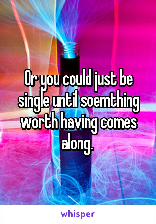 Or you could just be single until soemthing worth having comes along. 