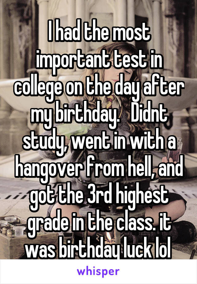 I had the most important test in college on the day after my birthday.   Didnt study, went in with a hangover from hell, and got the 3rd highest grade in the class. it was birthday luck lol 