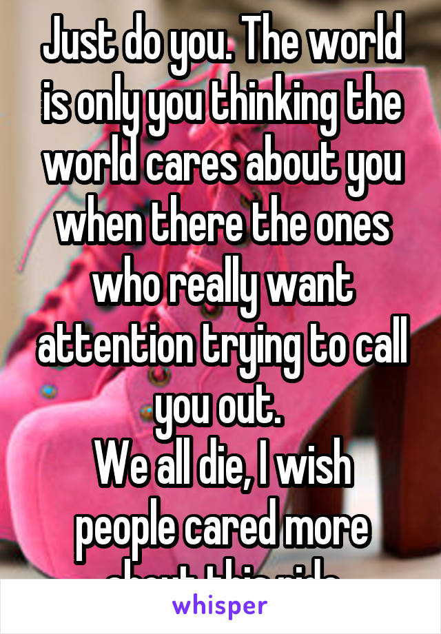 Just do you. The world is only you thinking the world cares about you when there the ones who really want attention trying to call you out. 
We all die, I wish people cared more about this ride