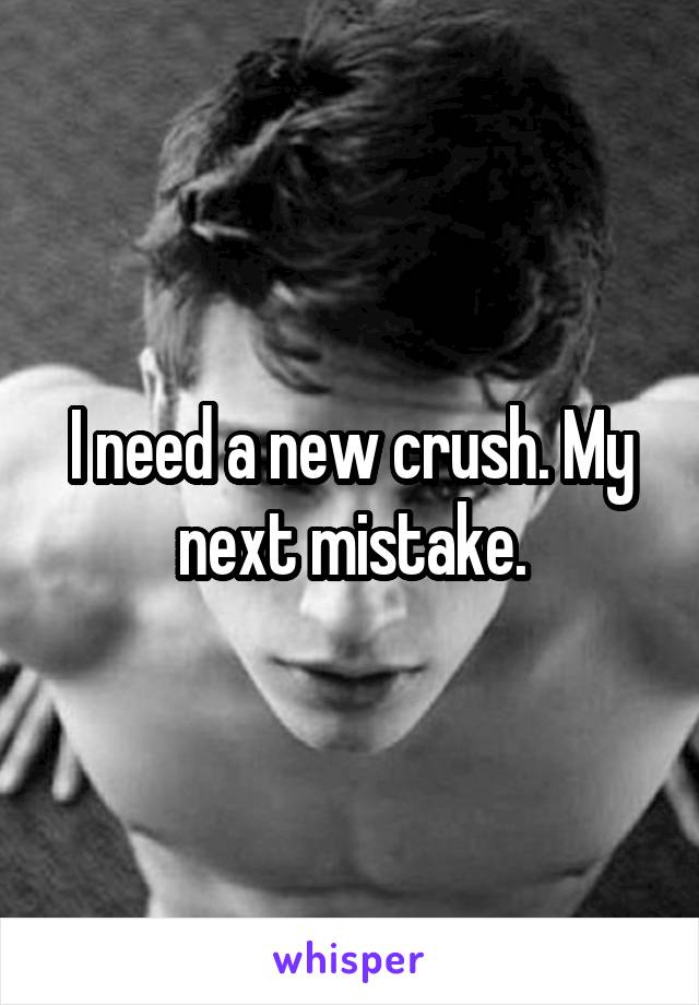 I need a new crush. My next mistake.