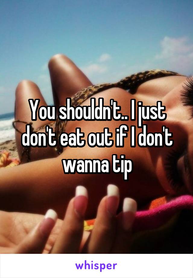 You shouldn't.. I just don't eat out if I don't wanna tip