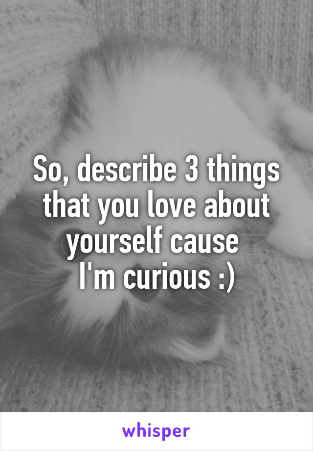 So, describe 3 things that you love about yourself cause 
I'm curious :)