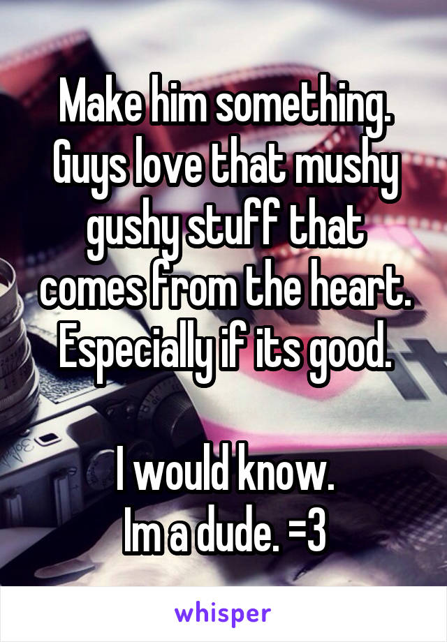 Make him something. Guys love that mushy gushy stuff that comes from the heart. Especially if its good.

I would know.
Im a dude. =3