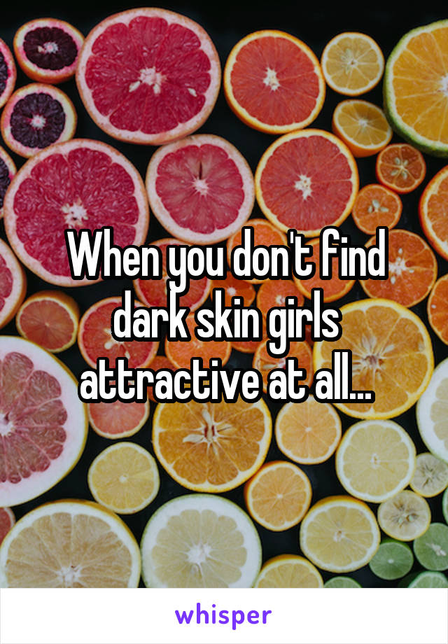 When you don't find dark skin girls attractive at all...
