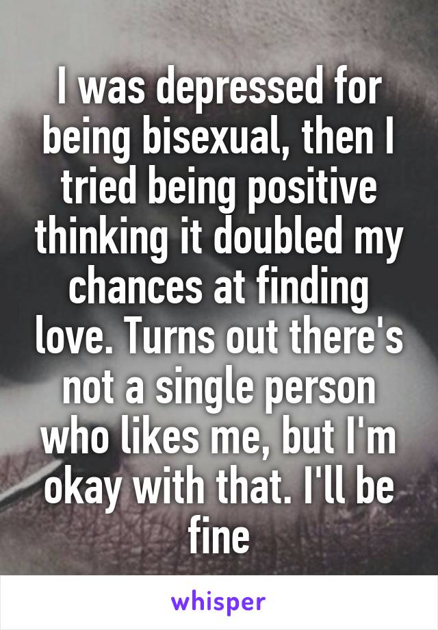 I was depressed for being bisexual, then I tried being positive thinking it doubled my chances at finding love. Turns out there's not a single person who likes me, but I'm okay with that. I'll be fine