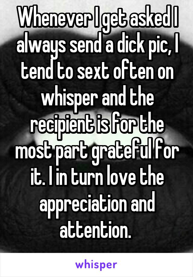 Whenever I get asked I always send a dick pic, I tend to sext often on whisper and the recipient is for the most part grateful for it. I in turn love the appreciation and attention. 
