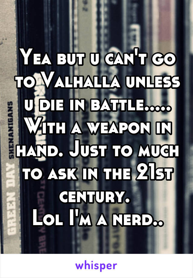Yea but u can't go to Valhalla unless u die in battle..... With a weapon in hand. Just to much to ask in the 21st century. 
Lol I'm a nerd..