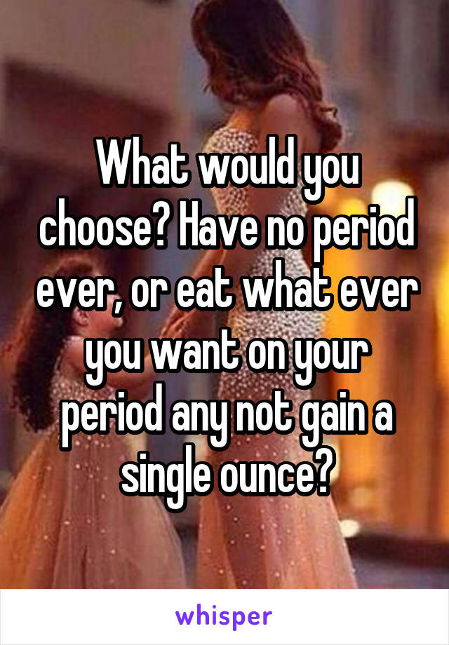 What would you choose? Have no period ever, or eat what ever you want on your period any not gain a single ounce?