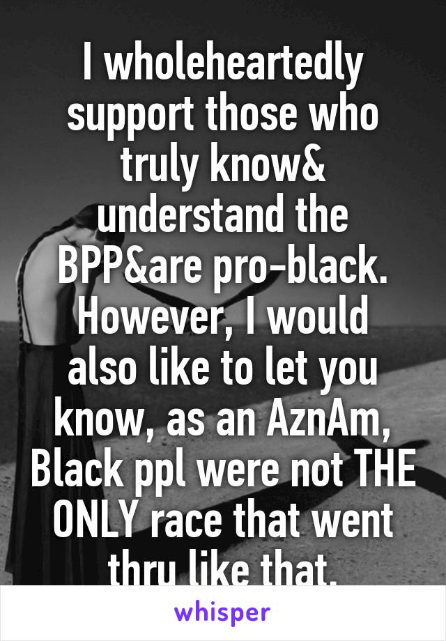 I wholeheartedly support those who truly know& understand the BPP&are pro-black.
However, I would also like to let you know, as an AznAm, Black ppl were not THE ONLY race that went thru like that.